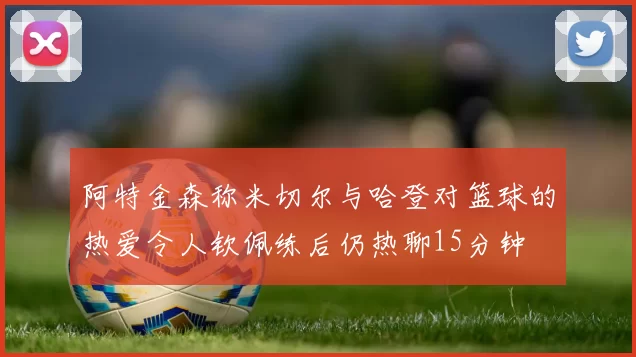 阿特金森称米切尔与哈登对篮球的热爱令人钦佩练后仍热聊15分钟