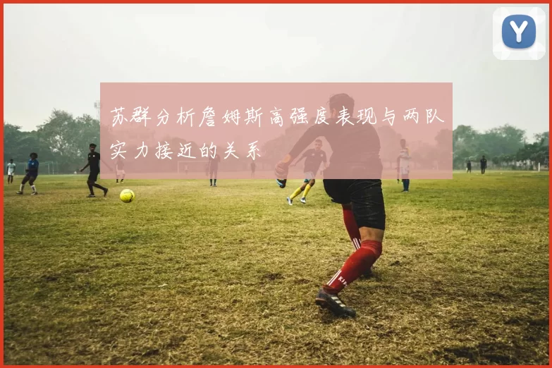 苏群分析詹姆斯高强度表现与两队实力接近的关系