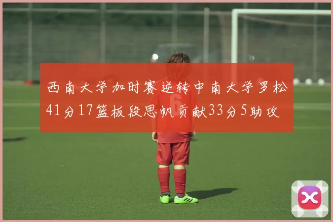 西南大学加时赛逆转中南大学罗松41分17篮板段思帆贡献33分5助攻