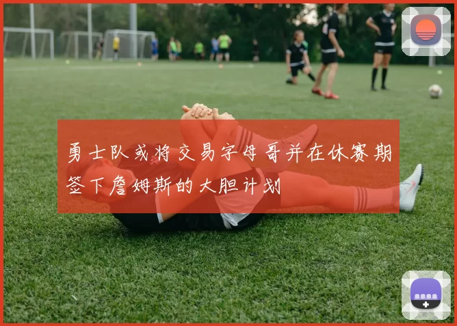 勇士队或将交易字母哥并在休赛期签下詹姆斯的大胆计划