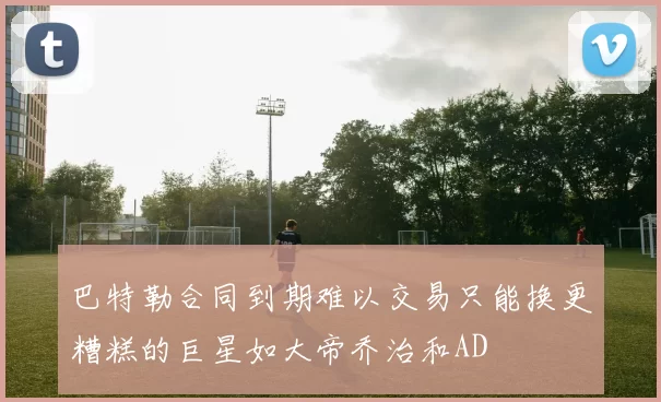 巴特勒合同到期难以交易只能换更糟糕的巨星如大帝乔治和AD
