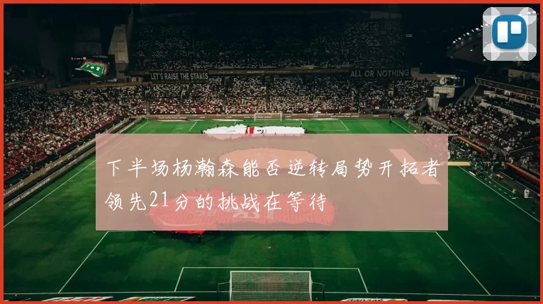 下半场杨瀚森能否逆转局势开拓者领先21分的挑战在等待