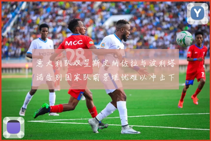 意大利队双星斯皮纳佐拉与波利塔诺告别国家队前景堪忧难以冲击下届世界杯