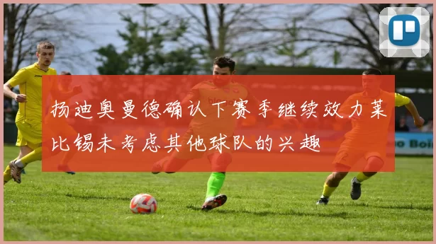 扬迪奥曼德确认下赛季继续效力莱比锡未考虑其他球队的兴趣