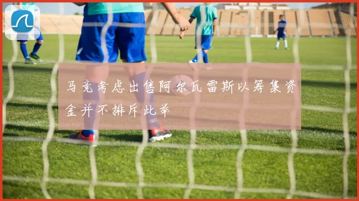 马竞考虑出售阿尔瓦雷斯以筹集资金并不排斥此举