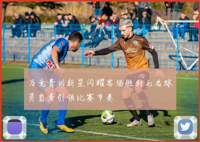 马竞青训新星闪耀客场胜利七名球员首秀引领比赛节奏