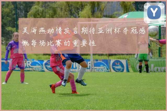吴海燕动情发言期待亚洲杯夺冠感慨每场比赛的重要性