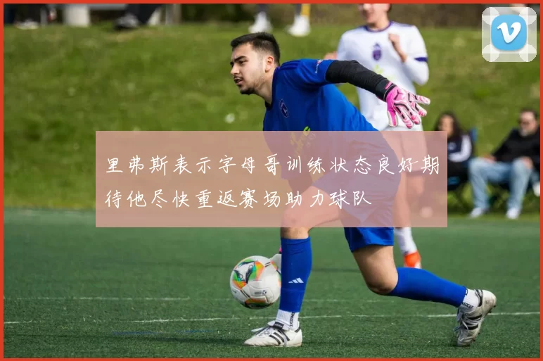 里弗斯表示字母哥训练状态良好期待他尽快重返赛场助力球队