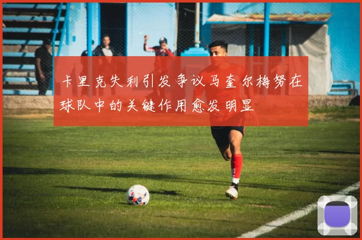 卡里克失利引发争议马奎尔梅努在球队中的关键作用愈发明显