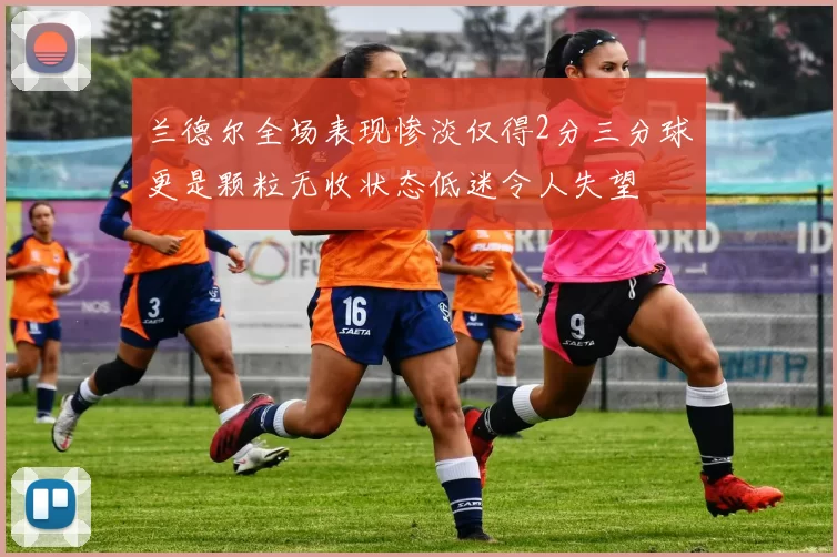 兰德尔全场表现惨淡仅得2分三分球更是颗粒无收状态低迷令人失望