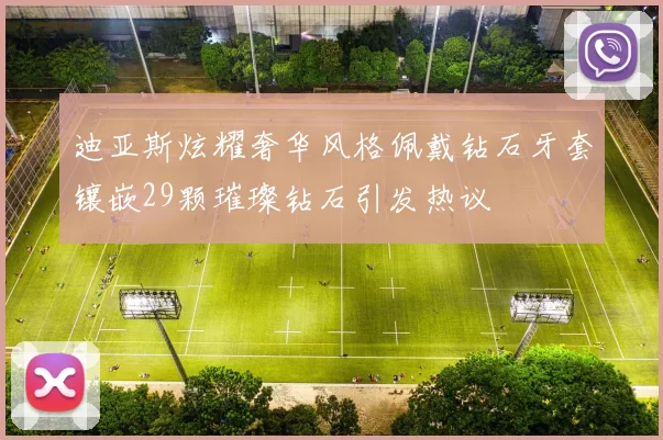 迪亚斯炫耀奢华风格佩戴钻石牙套镶嵌29颗璀璨钻石引发热议