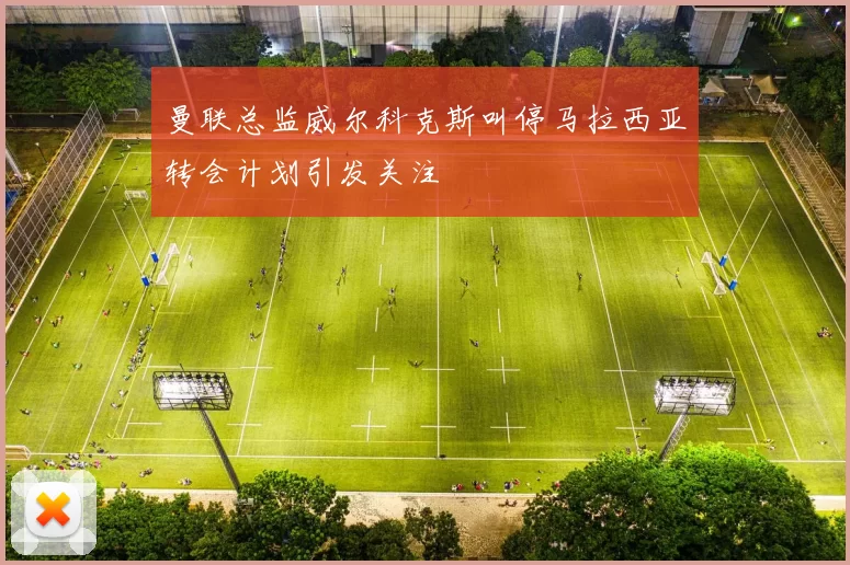 曼联总监威尔科克斯叫停马拉西亚转会计划引发关注