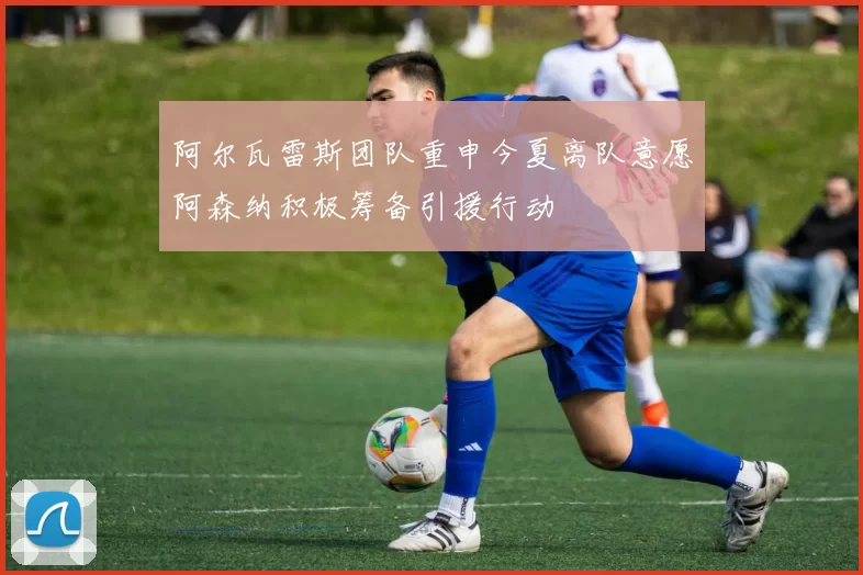 阿尔瓦雷斯团队重申今夏离队意愿阿森纳积极筹备引援行动